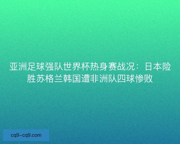 亚洲足球强队世界杯热身赛战况：日本险胜苏格兰韩国遭非洲队四球惨败